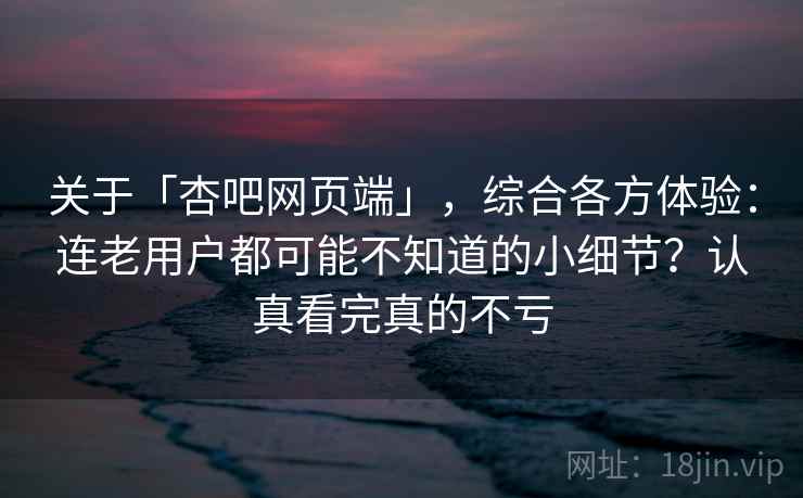 关于「杏吧网页端」，综合各方体验：连老用户都可能不知道的小细节？认真看完真的不亏