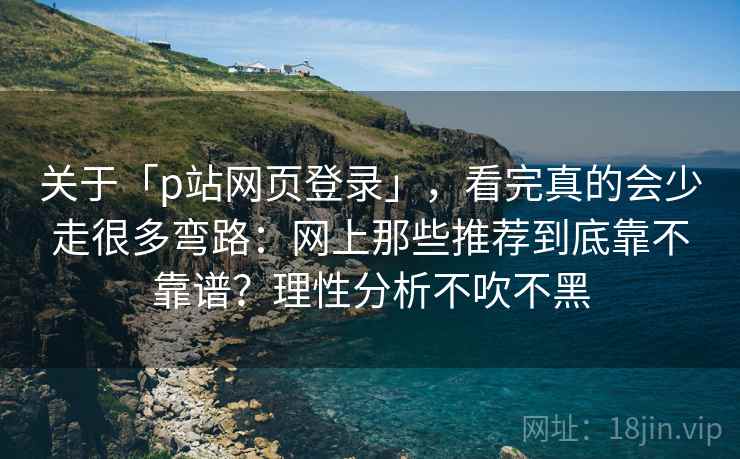 关于「p站网页登录」，看完真的会少走很多弯路：网上那些推荐到底靠不靠谱？理性分析不吹不黑