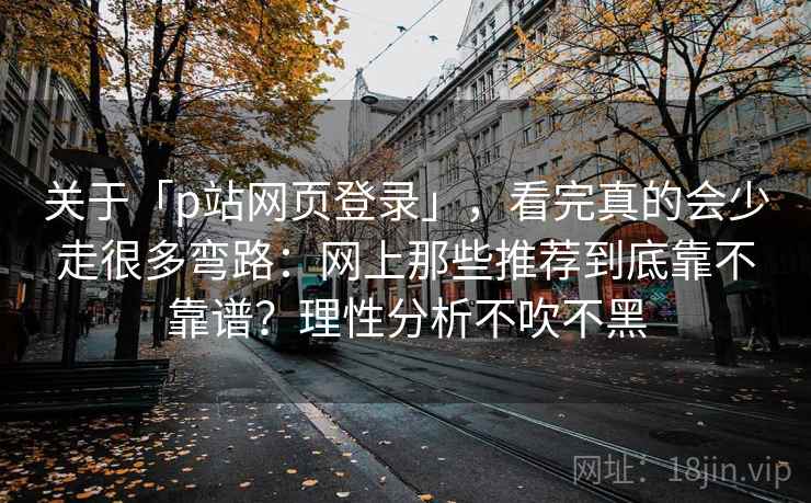 关于「p站网页登录」，看完真的会少走很多弯路：网上那些推荐到底靠不靠谱？理性分析不吹不黑