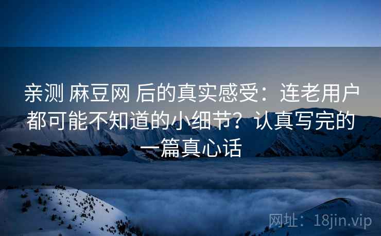 亲测 麻豆网 后的真实感受：连老用户都可能不知道的小细节？认真写完的一篇真心话