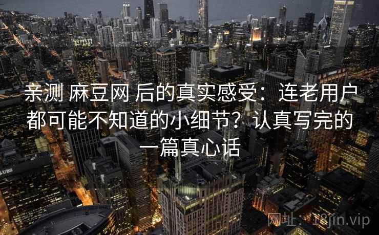 亲测 麻豆网 后的真实感受：连老用户都可能不知道的小细节？认真写完的一篇真心话