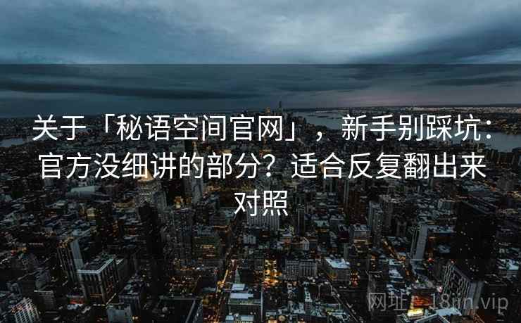 关于「秘语空间官网」，新手别踩坑：官方没细讲的部分？适合反复翻出来对照