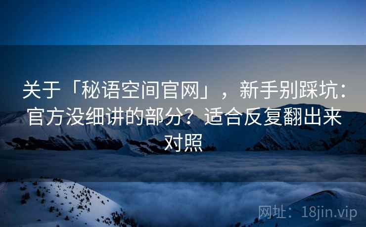 关于「秘语空间官网」，新手别踩坑：官方没细讲的部分？适合反复翻出来对照