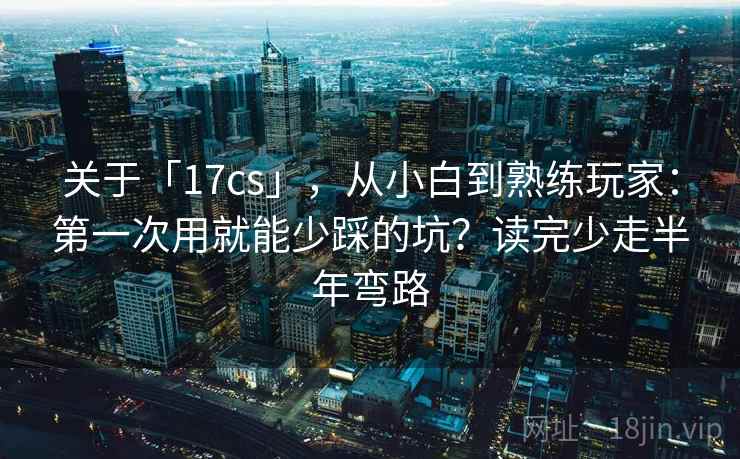 关于「17cs」，从小白到熟练玩家：第一次用就能少踩的坑？读完少走半年弯路