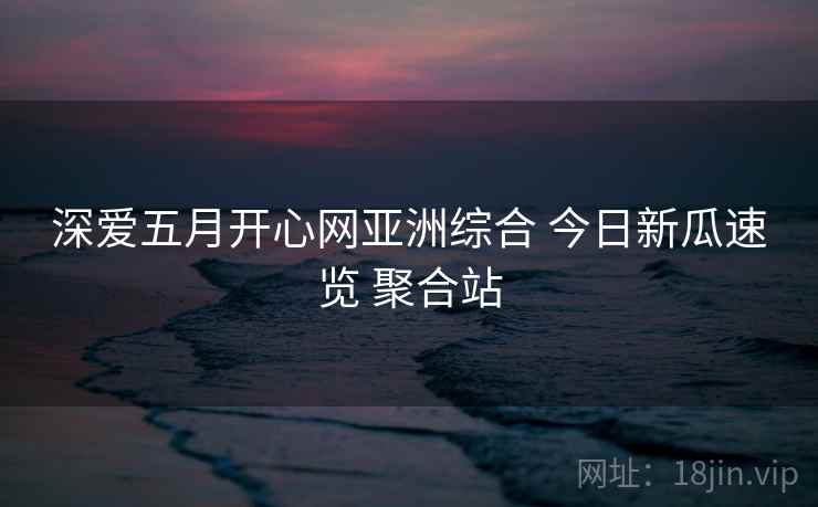 深爱五月开心网亚洲综合 今日新瓜速览 聚合站