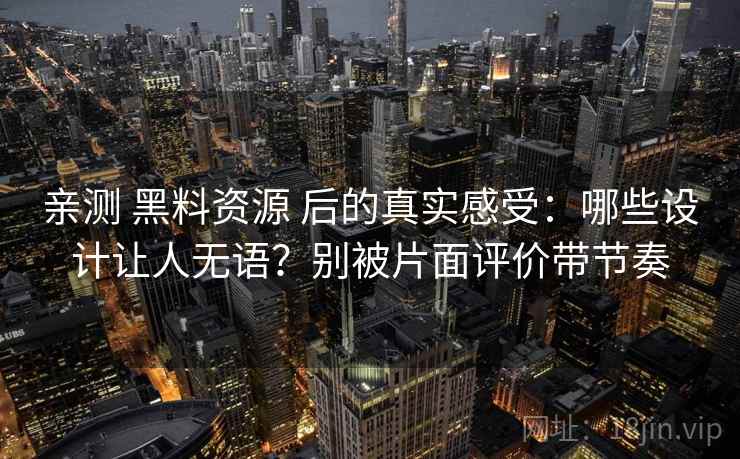 亲测 黑料资源 后的真实感受：哪些设计让人无语？别被片面评价带节奏