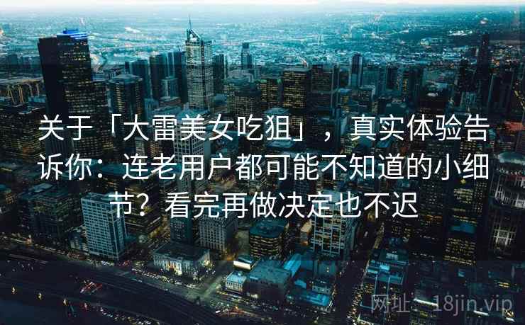 关于「大雷美女吃狙」，真实体验告诉你：连老用户都可能不知道的小细节？看完再做决定也不迟