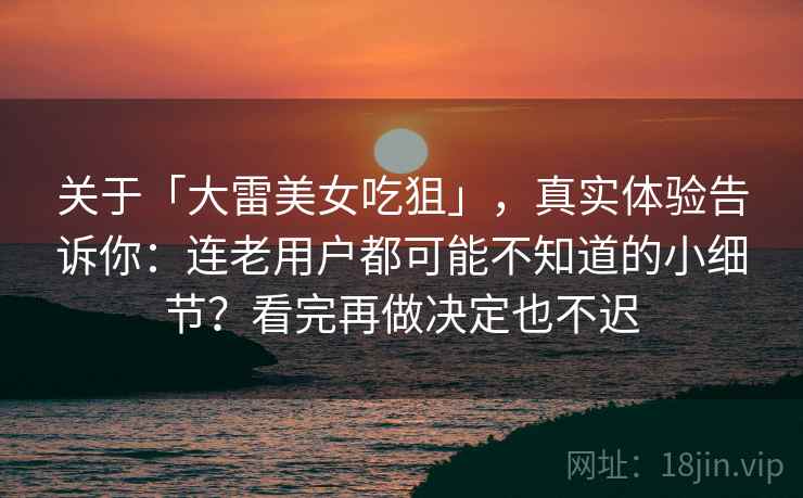 关于「大雷美女吃狙」，真实体验告诉你：连老用户都可能不知道的小细节？看完再做决定也不迟